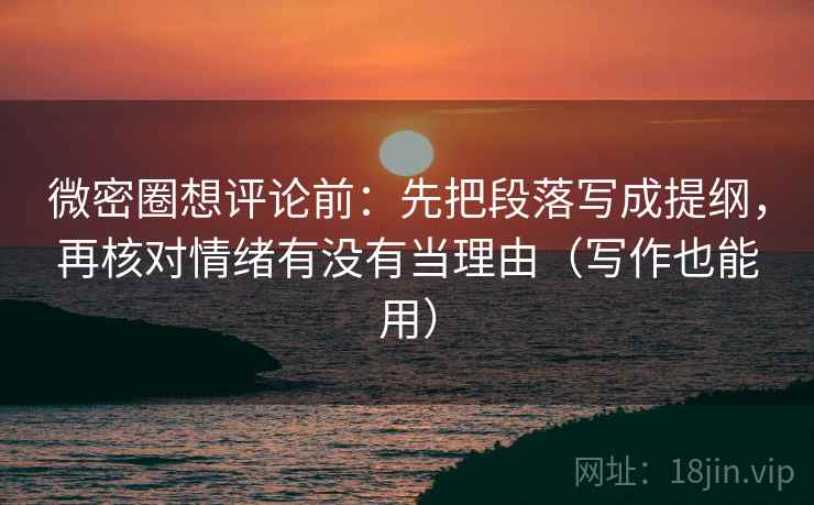 微密圈想评论前：先把段落写成提纲，再核对情绪有没有当理由（写作也能用）