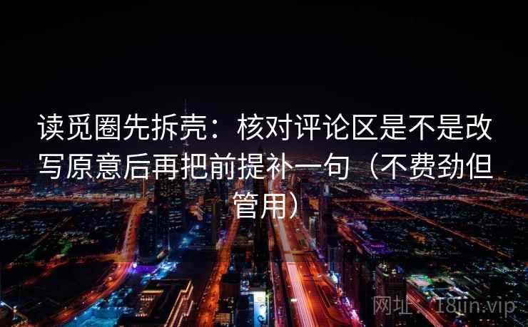 读觅圈先拆壳:核对评论区是不是改写原意后再把前提补一句(不费劲但管用) 读觅圈先拆壳:核对评论区是不是改写原意后再把前提补一句(不费劲但管用)