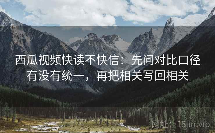 西瓜视频快读不快信：先问对比口径有没有统一，再把相关写回相关