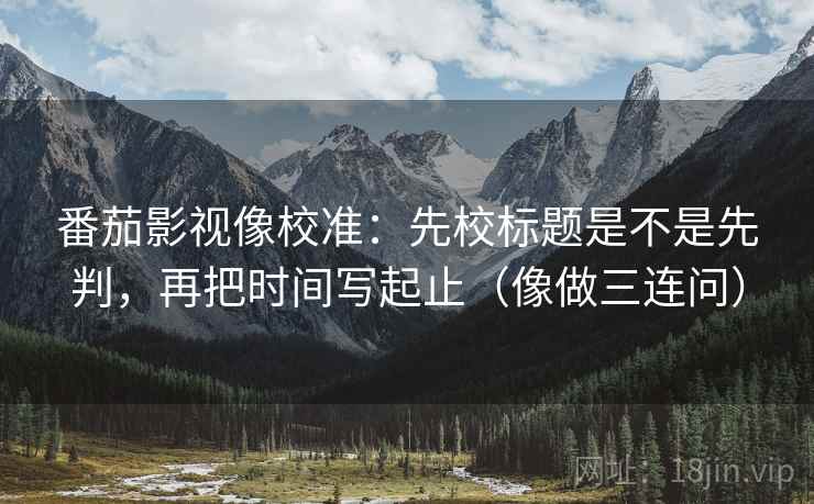 番茄影视像校准：先校标题是不是先判，再把时间写起止（像做三连问）