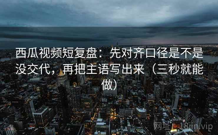 西瓜视频短复盘：先对齐口径是不是没交代，再把主语写出来（三秒就能做）
