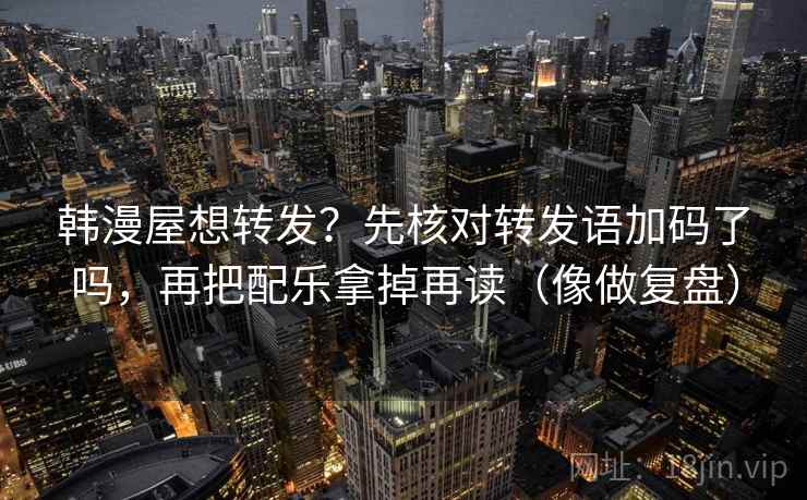 韩漫屋想转发?先核对转发语加码了吗,再把配乐拿掉再读(像做复盘) 韩漫屋想转发?先核对转发语加码了吗,再把配乐拿掉再读(像做复盘)