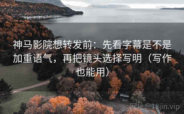 神马影院想转发前：先看字幕是不是加重语气，再把镜头选择写明（写作也能用）