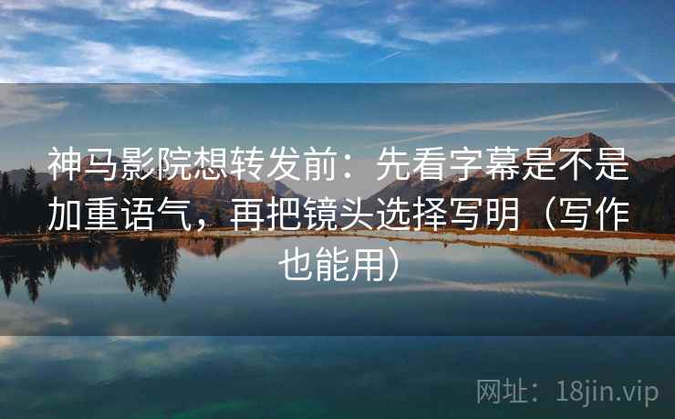神马影院想转发前：先看字幕是不是加重语气，再把镜头选择写明（写作也能用）