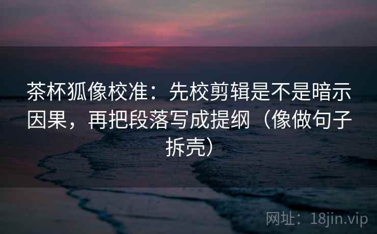 茶杯狐像校准：先校剪辑是不是暗示因果，再把段落写成提纲（像做句子拆壳）