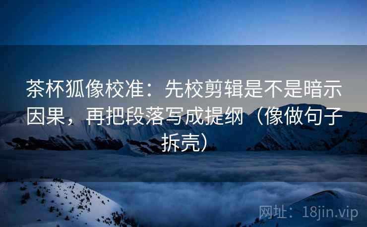 茶杯狐像校准：先校剪辑是不是暗示因果，再把段落写成提纲（像做句子拆壳）