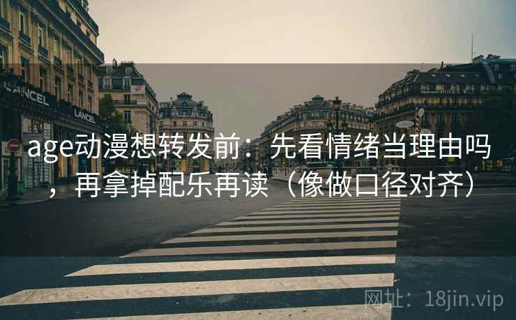 age动漫想转发前：先看情绪当理由吗，再拿掉配乐再读（像做口径对齐）