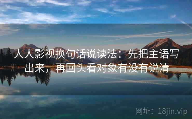 人人影视换句话说读法:先把主语写出来,再回头看对象有没有说清 人人影视换句话说读法:先把主语写出来,再回头看对象有没有说清
