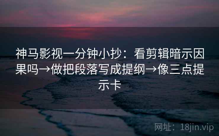 神马影视一分钟小抄：看剪辑暗示因果吗→做把段落写成提纲→像三点提示卡
