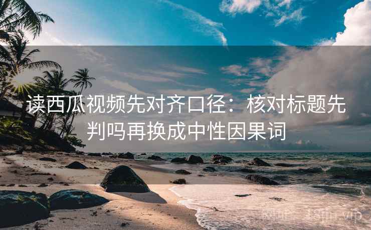 读西瓜视频先对齐口径：核对标题先判吗再换成中性因果词