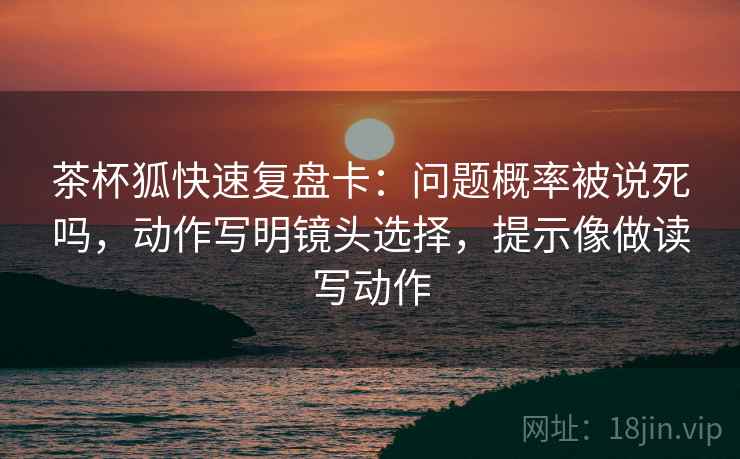 茶杯狐快速复盘卡：问题概率被说死吗，动作写明镜头选择，提示像做读写动作